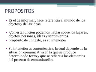 PROPÓSITOS
• Es el de informar, hace referencia al mundo de los
  objetos y de las ideas.

• Con esta función podemos hablar sobre los lugares,
  objetos, personas, ideas y sentimientos.
• propósito de un texto, es su intención

• Su intención es comunicativa, la cual depende de la
  situación comunicativa en la que se produce
  determinado texto y que se refiere a los elementos
  del proceso de comunicación.
 