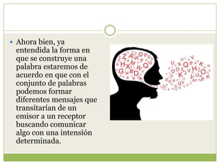  Ahora bien, ya

entendida la forma en
que se construye una
palabra estaremos de
acuerdo en que con el
conjunto de palabras
podemos formar
diferentes mensajes que
transitarían de un
emisor a un receptor
buscando comunicar
algo con una intensión
determinada.

 