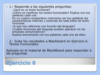 

1.- Responde a las siguientes preguntas:



2.- Sube los resultados a Blackboard en Ejercicio 6.
Textos Funcionales.

◦ ¿Qué es un texto funcional?
◦ ¿Cómo se clasifican los textos funcionales? Explica con tus
palabras cada uno.
◦ En un cuadro comparativo menciona con tus palabras las
características internas y externas de cada estilo de texto
funcional.
◦ ¿A qué nos referimos con función del lenguaje?
◦ ¿Cuáles funciones del lenguaje pueden aparecer en los
procesos comunicativos?
◦ Explica brevemente con tus palabras cada uno de ellos.

Apóyate en el material de BlackBoard para responder a
las preguntas

Ejercicio 6

 