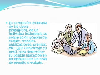  Es la relación ordenada
 de los datos
 biográficos, de un
 individuo incluyendo su
 preparación académica,
 cargos, trabajos,
 publicaciones, premios,
 etc. Que conforman su
 perfil para determinar
 su posible ubicación en
 un empleo o en un nivel
 de estudio o trabajo.
 