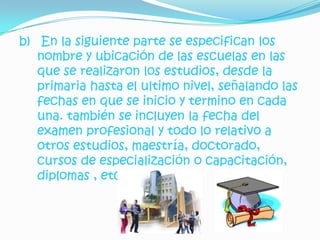 b) En la siguiente parte se especifican los
   nombre y ubicación de las escuelas en las
   que se realizaron los estudios, desde la
   primaria hasta el ultimo nivel, señalando las
   fechas en que se inicio y termino en cada
   una. también se incluyen la fecha del
   examen profesional y todo lo relativo a
   otros estudios, maestría, doctorado,
   cursos de especialización o capacitación,
   diplomas , etc.
 