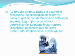 c) La tercera parte se dedica al desarrollo
   profesional; se mencionan los distintos
   trabajos que se han desempeñado aclarando
   empresa, lugar , fecha de inicio y
   determinación. Se puede incluir cursos
   impartidos, ponencias que se hayan
   presentado, conferencias, asesorías, etc.
 