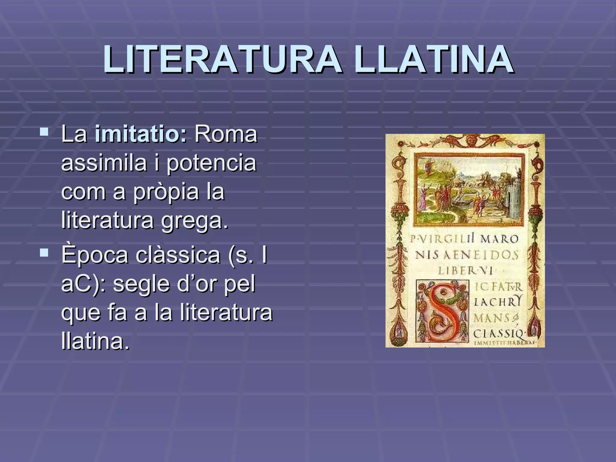 LITERATURA LLATINA La  imitatio:  Roma assimila i potencia com a pròpia la literatura grega. Època clàssica (s. I aC): segle d’or pel que fa a la literatura llatina. 