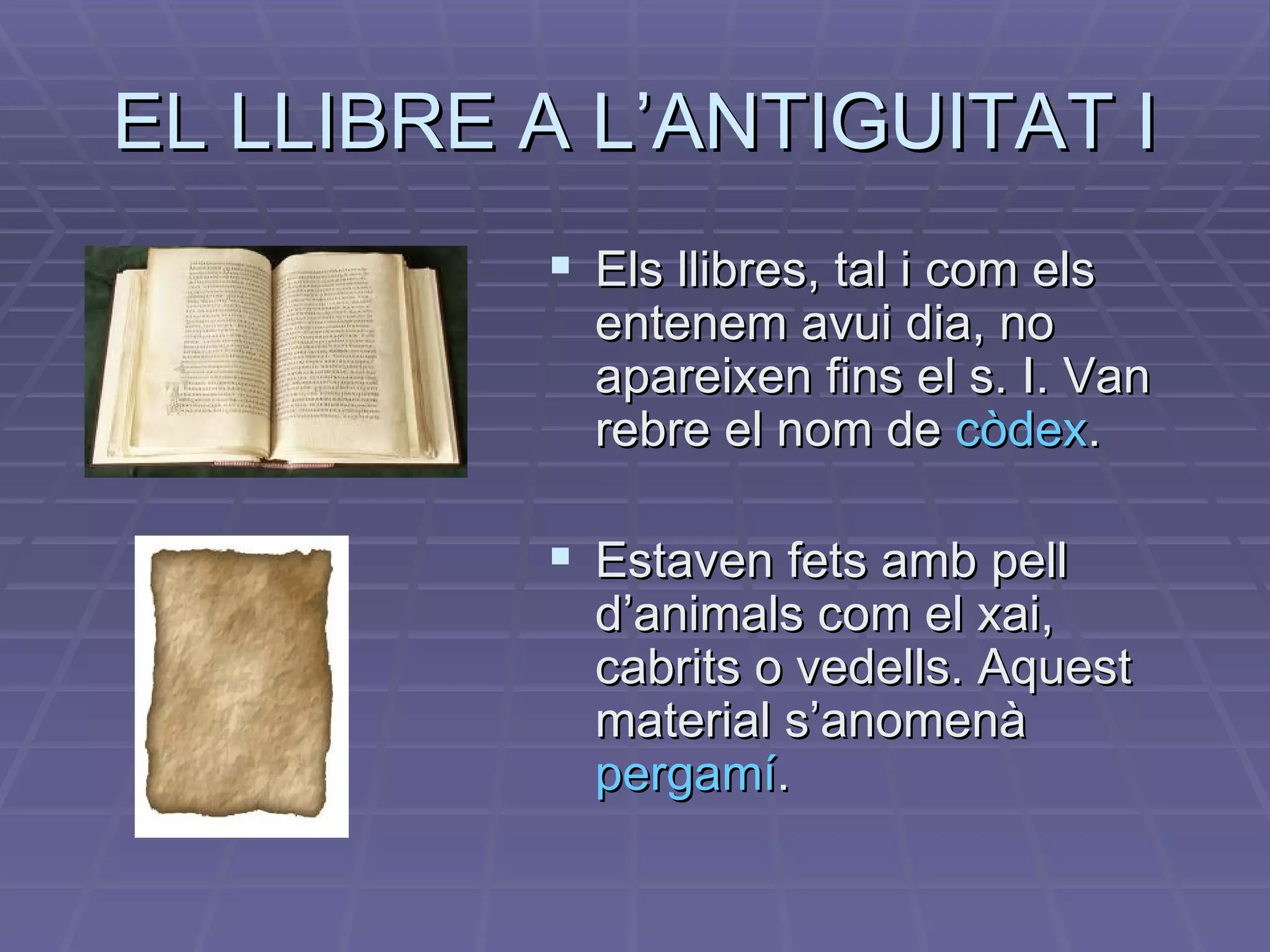 EL LLIBRE A L’ANTIGUITAT I Els llibres, tal i com els entenem avui dia, no apareixen fins el s. I. Van rebre el nom de  còdex . Estaven fets amb pell d’animals com el xai, cabrits o vedells. Aquest material s’anomenà  pergamí . 