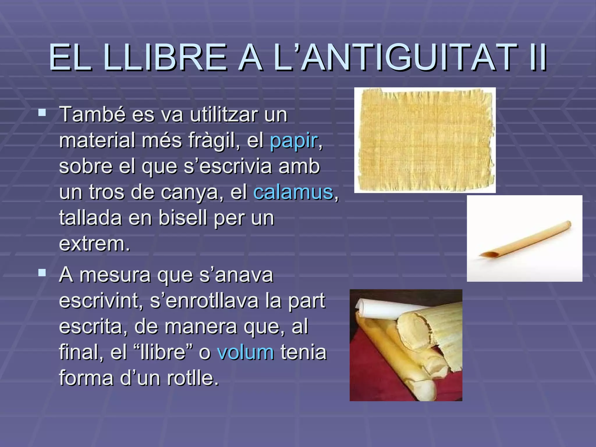 EL LLIBRE A L’ANTIGUITAT II També es va utilitzar un material més fràgil, el  papir , sobre el que s’escrivia amb un tros de canya, el  calamus , tallada en bisell per un extrem. A mesura que s’anava escrivint, s’enrotllava la part escrita, de manera que, al final, el “llibre” o  volum   tenia forma d’un rotlle. 