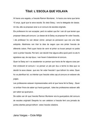 Títol: L´ESCOLA QUE VOLAVA
Hi havia una vegada, a l’escola Ramon Muntaner, hi havia una nena que tenia
10 anys, igual que la seva escola. Es deia Daisy, i era la delegada de classe.
Un dia, ella va proposar anar a un concurs de escoles originals.
Els professors ho van acceptar, però no sabien que fer i van dir que tenien que
proposar idees pel concurs. La classe de la Daisy va proposar fer volar l’escola,
i els professor ho van deixar córrer, perquè es pensaven que era una idea
estúpida. Aleshores van triar la idea de segon que era pintar l’escola de
diferents colors. Però quan havia de venir el pintor va trucar perquè no podia
venir a pintar l’escola. Per tant, van decidir triar alguna altra opció però no els hi
agradava cap, de cap tipus, i van haver d`abandonar el concurs.
Quan la Daisy se`n va assabentar va pensar que havia de fer alguna cosa per
tirar endavant el concurs i va pensar un pla per duu a terme la idea que va
decidir la seva classe que era: fer volar l’escola! I que tothom ho veies. Quan
ho va planificar tot, va intentar que l’escola voles cap al concurs on estaven els
jutges.
Les professores estaven impressionades amb el que havia fet la Daisy . Quan
va arribar l’hora de saber qui havia guanyat , totes les professores estaven allà
per saber qui guanyava .
De sobte van dir que l’escola Ramon Muntaner era la guanyadora del concurs
de escoles originals! Després ho van celebrar a l’escola fent una jornada de
portes obertes perquè tothom veies l’escola voladora.
Jana Vargas – Cicle Mitjà
 