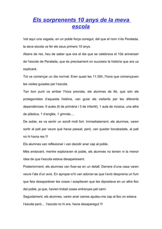 Els sorprenents 10 anys de la meva
escola
Vet aquí una vegada, en un poble força conegut, del que el nom n’és Peralada,
la seva escola va fer els seus primers 10 anys.
Abans de res, heu de saber que era el dia que se celebrava el 10è aniversari
de l’escola de Peralada, que és precisament on succeeix la història que ara us
explicaré.
Tot va començar un dia normal. Eren quasi les 11:30h, l’hora que començaven
les visites guiades per l’escola.
Tan bon punt va arribar l’hora prevista, els alumnes de 6è, que són els
protagonistes d’aquesta història, van guiar els visitants per les diferents
dependències: 9 aules (6 de primària i 3 de infantil), 1 aula de música, una altre
de plàstica, 1 d’anglès, 1 gimnàs....
De sobte, es va sentir un soroll molt fort. Immediatament, els alumnes, varen
sortir al pati per veure què havia passat, però, van quedar bocabadats, al pati
no hi havia res !!!
Els alumnes van reflexionar i van decidir anar cap al poble.
Més endavant, mentre exploraven el poble, els alumnes no tenien ni la menor
idea de que l’escola estava desapareixent.
Posteriorment, els alumnes van fixar-se en un detall. Darrere d’una casa varen
veure l’ala d’un avió. En apropar-s’hi van adonar-se que l’avió desprenia un fum
que feia desaparèixer les coses i sospitaven que les dipositava en un altre lloc
del poble, ja que, havien trobat coses entranyes pel camí.
Seguidament, els alumnes, varen anar cames ajudeu-me cap al lloc on estava
l’escola però... l’escola no hi era, havia desaparegut !!!
 