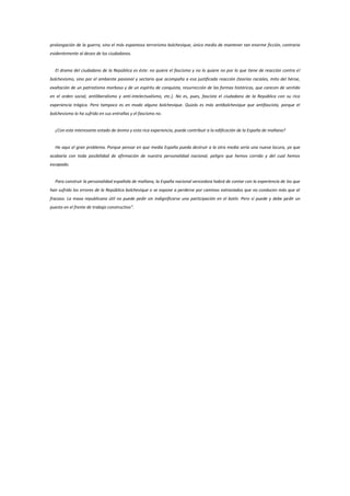 prolongación de la guerra, sino el más espantoso terrorismo bolchevique, único medio de mantener tan enorme ficción, contraria
evidentemente al deseo de los ciudadanos.


  El drama del ciudadano de la República es éste: no quiere el fascismo y no lo quiere no por lo que tiene de reacción contra el
bolchevismo, sino por el ambiente pasional y sectario que acompaña a esa justificada reacción (teorías raciales, mito del héroe,
exaltación de un patriotismo morboso y de un espíritu de conquista, resurrección de las formas históricas, que carecen de sentido
en el orden social, antiliberalismo y anti-intelectualismo, etc.). No es, pues, fascista el ciudadano de la República con su rica
experiencia trágica. Pero tampoco es en modo alguno bolchevique. Quizás es más antibolchevique que antifascista, porque el
bolchevismo lo ha sufrido en sus entrañas y el fascismo no.


  ¿Con este interesante estado de ánimo y esta rica experiencia, puede contribuir a la edificación de la España de mañana?


  He aquí el gran problema. Porque pensar en que media España pueda destruir a la otra media sería una nueva locura, ya que
acabaría con toda posibilidad de afirmación de nuestra personalidad nacional, peligro que hemos corrido y del cual hemos
escapado.


  Para construir la personalidad española de mañana, la España nacional vencedora habrá de contar con la experiencia de los que
han sufrido los errores de la República bolchevique o se expone a perderse por caminos extraviados que no conducen más que al
fracaso. La masa republicana útil no puede pedir sin indignificarse una participación en el botín. Pero sí puede y debe pedir un
puesto en el frente de trabajo constructivo”.
 
