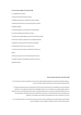 Los Trece Puntos de Negrín, 30 de abril de 1938
1. La independencia de España
2. Liberarla de militares extranjeros invasores
3. República democrática con un gobierno de plena autoridad
4. Plebiscito para determinar la estructuración jurídica y social de
la República Española
5. Libertades regionales sin menoscabo de la unidad española
6. Conciencia ciudadana garantizada por el Estado
7. Garantía de la propiedad legítima y protección al elemento productor
8. Democracia campesina y liquidación de la propiedad semifeudal
9. Legislación social que garantice los derechos del trabajador
10. Mejoramiento cultural, físico y moral de la raza
11. Ejército al servicio de la Nación, estando libre de tendencias y
partidos
12. Renuncia a la guerra como instrumento de política nacional
13. Amplia amnistía para los españoles que quieran reconstruir y
engrandecer España

Discurso de Azaña. Barcelona, 18 de julio de 1938

(...) Por mucho que se maten los españoles unos contra otros, todavía quedarían bastantes que tendrían necesidad de resignarse si este es el vocablo- a seguir viviendo juntos, si ha de continuar viviendo la nación.

(...) Todos somos hijos del mismo sol y tributarios del mismo arroyo. Ahí está la base de la nacionalidad y la raíz del sentimiento
patriótico, no en un dogma que excluya de la nacionalidad a todos los que no lo profesan, sea un dogma religioso, político o
económico. ¡Eso es un concepto islámico de la nación y del Estado! Nosotros vemos en la patria una libertad, fundiendo en ella, no
solo los elementos materiales de territorio, de energía física o de riqueza, si no todo el patrimonio moral acumulado por los
españoles en veinte siglos y que constituye el titulo grandioso de nuestra civilización en el mundo.

(...) Es un profundo misterio, en este país de las sorpresas y de las reacciones inesperadas, lo que podrá resultar el día de mañana
en que los españoles, en paz, se pongan a considerar lo que han hecho durante la guerra.

 