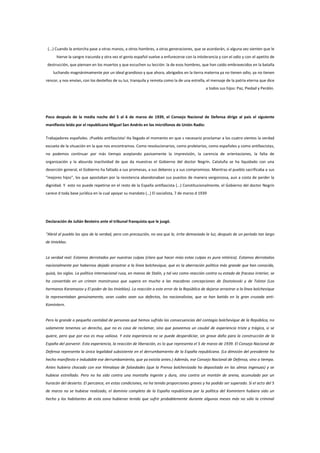 (...) Cuando la antorcha pase a otras manos, a otros hombres, a otras generaciones, que se acordarán, si alguna vez sienten que le
hierve la sangre iracunda y otra vez el genio español vuelve a enfurecerse con la intolerancia y con el odio y con el apetito de
destrucción, que piensen en los muertos y que escuchen su lección: la de esos hombres, que han caído embravecidos en la batalla
luchando magnánimamente por un ideal grandioso y que ahora, abrigados en la tierra materna ya no tienen odio, ya no tienen
rencor, y nos envían, con los destellos de su luz, tranquila y remota como la de una estrella, el mensaje de la patria eterna que dice
a todos sus hijos: Paz, Piedad y Perdón.

Poco después de la media noche del 5 al 6 de marzo de 1939, el Consejo Nacional de Defensa dirige al país el siguiente
manifiesto leído por el republicano Miguel San Andrés en los micrófonos de Unión Radio:
Trabajadores españoles. ¡Pueblo antifascista! Ha llegado el momento en que s necesario proclamar a los cuatro vientos la verdad
escueta de la situación en la que nos encontramos. Como revolucionarios, como proletarios, como españoles y como antifascistas,
no podemos continuar por más tiempo aceptando pasivamente la imprevisión, la carencia de orientaciones, la falta de
organización y la absurda inactividad de que da muestras el Gobierno del doctor Negrín. Cataluña se ha liquidado con una
deserción general, el Gobierno ha faltado a sus promesas, a sus deberes y a sus compromisos. Mientras el pueblo sacrificaba a sus
“mejores hijos”, los que apostaban por la resistencia abandonaban sus puestos de manera vergonzosa, aun a costa de perder la
dignidad. Y esto no puede repetirse en el resto de la España antifascista (…) Constitucionalmente, el Gobierno del doctor Negrín
carece d toda base jurídica en la cual apoyar su mandato (…) El socialista, 7 de marzo d 1939

Declaración de Julián Besteiro ante el tribunal franquista que le juzgó.
“Abrid al pueblo los ojos de la verdad, pero con precaución, no sea que le, irrite demasiado la luz, después de un período tan largo
de tinieblas.

La verdad real: Estamos derrotados por nuestras culpas (claro que hacer mías estas culpas es pura retórica). Estamos derrotados
nacionalmente por habernos dejado arrastrar a la línea bolchevique, que es la aberración política más grande que han conocido,
quizá, los siglos. La política internacional rusa, en manos de Stalin, y tal vez como reacción contra su estado de fracaso interior, se
ha convertido en un crimen monstruoso que supera en mucho a las macabras concepciones de Dostoievski y de Tolstoi (Los
hermanos Karamazov y El poder de las tinieblas). La reacción a este error de la República de dejarse arrastrar a la línea bolchevique
la representaban genuinamente, sean cuales sean sus defectos, los nacionalistas, que se han batido en la gran cruzada antiKomintern.

Pero la grande o pequeña cantidad de personas qué hemos sufrido las consecuencias del contagio bolchevique de la República, no
solamente tenemos un derecho, que no es cosa de reclamar, sino que poseemos un caudal de experiencia triste y trágica, si se
quiere, pero que por eso es muy valiosa. Y esta experiencia no se puede desperdiciar, sin grave daño para la construcción de la
España del porvenir. Esta experiencia, la reacción de liberación, es lo que representa el 5 de marzo de 1939. El Consejo Nacional de
Defensa representa la única legalidad subsistente en el derrumbamiento de la España republicana. (La dimisión del presidente ha
hecho manifiesto e indudable ese derrumbamiento, que ya existía antes.) Además, ese Consejo Nacional de Defensa, vino a tiempo.
Antes hubiera chocado con ese Himalaya de falsedades (que la Prensa bolchevizada ha depositado en las almas ingenuas) y se
hubiese estrellado. Pero no ha sido contra una montaña ingente y dura, sino contra un montón de arena, acumulado por un
huracán del desierto. El percance, en estas condiciones, no ha tenido proporciones graves y ha podido ser superado. Si el acto del 5
de marzo no se hubiese realizado, el dominio completo de la España republicana por la política del Komintern hubiera sido un
hecho y los habitantes de esta zona hubieran tenido que sufrir probablemente durante algunos meses más no sólo la criminal

 