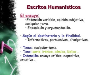Escritos Humanísticos   El ensayo:   Extensión variable, opinión subjetiva, cualquier tema. Exposición y argumentación. Según el destinatario y la finalidad. Informativos, persuasivos, divulgativos. Tema : cualquier tema. Tono :  serio, irónico, cómico, lúdico … Intención : ensayo crítico, expositivo, creativo … 