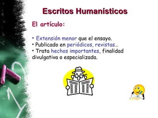 Escritos Humanísticos   El artículo: Extensión menor  que el ensayo. Publicado en  periódicos, revistas … Trata  hechos importantes , finalidad divulgativa o especializada. 