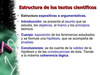 Estructura de los textos cientificos Estructura  expositivas  o  argumentativas. Introducción : se presenta el  asunto  que se estudia, los  objetivos , el  marco  y los  principios  teóricos.  Cuerpo :  exposición  de los fenómenos estudiados y se formula una  hipótesis , que se acompaña de  pruebas .  Conclusiones : se da cuenta de la  validez  de la hipótesis y de las  consecuencias  de ésta. Tiende a la máxima  coherencia   lógica . 