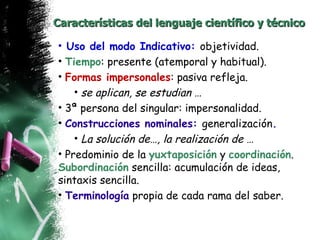 Características   del lenguaje científico y técnico Uso del modo Indicativo:  objetividad. Tiempo : presente (atemporal y habitual). Formas impersonales : pasiva refleja. se aplican, se estudian … 3ª persona del singular: impersonalidad. Construcciones nominales:  generalización . La solución de…, la realización de … Predominio de la  yuxtaposición  y  coordinación .  Subordinación  sencilla: acumulación de ideas, sintaxis sencilla. Terminología  propia de cada rama del saber. 