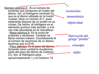 Número atómico Z .- Es el número de protones que componen el núcleo del átomo. Así, el Hidrógeno (símbolo H), que es el átomo utilizado en la fusión nuclear, tiene un número Z=1, pues solamente dispone de un protón en su núcleo. De hecho, el hidrógeno es el elemento químico más sencillo -y a la vez más abundante en la naturaleza-. -  Masa atómica A . Es la suma de protones y neutrones. También se llama número másico. Considerando N al número de neutrones de un átomo, tenemos que A=Z+N. -  Peso atómico . Es el peso del átomo, tomando como unidad la duodécima parte del peso del átomo de Carbono (C). Así, el Hidrógeno pesa aproximadamente 1 y el Carbono 12.   tecnicismo monosémico concepto objetividad siglas Derivación del griego “protón” 