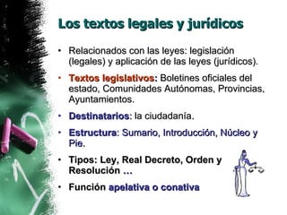 Los textos legales y jurídicos Relacionados con las leyes: legislación (legales) y aplicación de las leyes (jurídicos). Textos legislativos :  Boletines oficiales del estado, Comunidades Autónomas, Provincias, Ayuntamientos. Destinatarios :  la ciudadanía . Estructura : Sumario, Introducción, Núcleo y Pie. Tipos: Ley, Real Decreto, Orden y Resolución  … Función  apelativa o conativa 