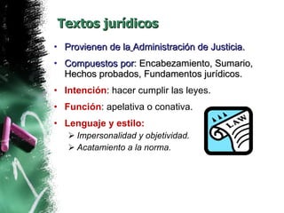 Textos jurídicos Provienen de la   Administración de Justicia.  Compuestos por : Encabezamiento, Sumario, Hechos probados, Fundamentos jurídicos. Intención : hacer cumplir las leyes. Función : apelativa o conativa. Lenguaje y estilo: Impersonalidad y objetividad. Acatamiento a la norma. 