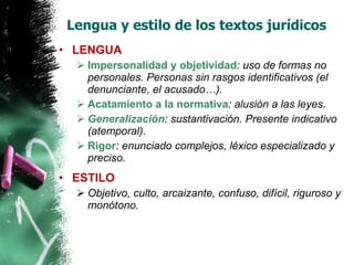 Lengua y estilo de los textos jurídicos LENGUA Impersonalidad y objetividad : uso de formas no personales. Personas sin rasgos identificativos (el denunciante, el acusado…). Acatamiento a la normativa : alusión a las leyes. Generalización : sustantivación. Presente indicativo (atemporal). Rigor : enunciado complejos, léxico especializado y preciso. ESTILO Objetivo, culto, arcaizante, confuso, difícil, riguroso y monótono. 