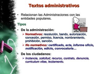 Textos administrativos Relacionan las Administraciones con las entidades populares.  Tipos De la administración: Normativos:  resolución, bando, autorización, concesión, permiso, licencia, nombramiento, prohibición, sanción . No normativos : certificado, acta, informe oficio, notificación, edicto, convocatoria… De los ciudadanos: Instancia, solicitud, recurso, contrato, denuncia, curriculum vitae, testamento. 