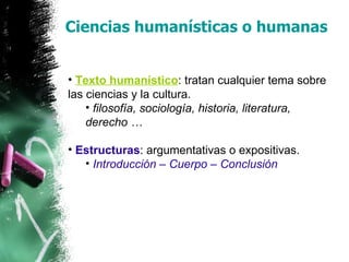 Ciencias humanísticas o humanas Texto humanístico : tratan cualquier tema sobre las ciencias y la cultura. filosofía, sociología, historia, literatura, derecho … Estructuras : argumentativas o expositivas. Introducción – Cuerpo – Conclusión 