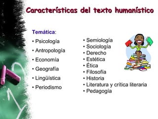 Temática : •  Psicología •  Antropología •  Economía •  Geografía •  Lingüística  •  Periodismo Características del texto humanístico •  Semiología •  Sociología •  Derecho •  Estética •  Ética  •  Filosofía •  Historia •  Literatura y crítica literaria •  Pedagogía 