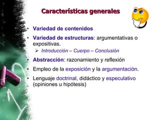 Características generales Variedad de contenidos Variedad de estructuras :  argumentativas o expositivas. Introducción – Cuerpo – Conclusión Abstracción : razonamiento y reflexión Empleo de la  exposición  y la  argumentación . Lenguaje  doctrinal , didáctico y  especulativo  (opiniones u hipótesis) 