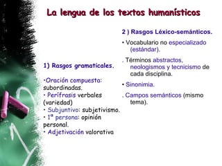 2 ) Rasgos Léxico-semánticos. •  Vocabulario no  especializado (estándar). .  Términos  abstractos, neologismos y tecnicismo  de cada disciplina. •  Sinonimia. . Campos semánticos  (mismo tema). La lengua de los textos humanísticos 1) Rasgos gramaticales.   Oración compuesta:  subordinadas. Perífrasis  verbales (variedad) Subjuntivo : subjetivismo. •  1ª persona : opinión personal. •  Adjetivación  valorativa 