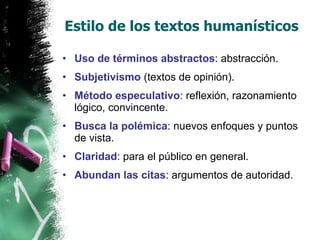 Estilo de los textos humanísticos Uso de términos abstractos : abstracción. Subjetivismo  (textos de opinión). Método especulativo : reflexión, razonamiento lógico, convincente. Busca la polémica : nuevos enfoques y puntos de vista. Claridad : para el público en general. Abundan las citas : argumentos de autoridad. 