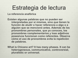 Estrategia de lectura
La referencia anafórica
Existen algunas palabras que no pueden ser
interpretadas por sí mismas, sino que tienen la
función de aludir o hacer referencia a algo o a
alguien que se mencionó antes. Además de los
pronombres personales, que ya conoces, los
pronombres complementarios y loas adjetivos
posesivos funcionan como referentes. Observa
cómo el uso de pronombres evita la repetición
de palabras.
What is Chicano art? It has many phases. It can be
heterogeneous, communicative, controversial,
pluralistic or universal.
 