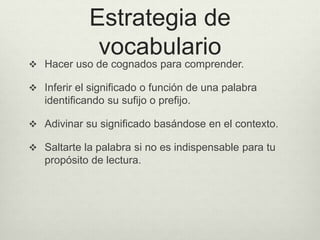 Estrategia de
vocabulario
 Hacer uso de cognados para comprender.
 Inferir el significado o función de una palabra
identificando su sufijo o prefijo.
 Adivinar su significado basándose en el contexto.
 Saltarte la palabra si no es indispensable para tu
propósito de lectura.
 
