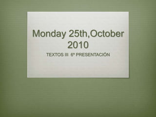 Monday 25th,October
2010
TEXTOS III 6º PRESENTACIÓN
 