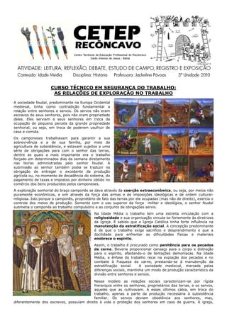 CURSO TÉCNICO EM SEGURANÇA DO TRABALHO:
                      AS RELAÇÕES DE EXPLORAÇÃO NO TRABALHO
A sociedade feudal, predominante na Europa Ocidental
medieval, tinha como contradição fundamental a
relação entre senhores e servos. Os servos não eram
escravos de seus senhores, pois não eram propriedade
deles. Eles serviam a seus senhores em troca da
ocupação de pequena parcela da grande propriedade
senhorial, ou seja, em troca de poderem usufruir de
casa e comida.
Os camponeses trabalhavam para garantir a sua
sobrevivência e a de sua família, por meio da
agricultura de subsistência, e estavam sujeitos a uma
série de obrigações para com o senhor das terras,
dentre as quais a mais importante era o trabalho
forçado em determinados dias da semana diretamente
nas terras administradas pelo senhor feudal. A
submissão ao senhor também podia se traduzir na
obrigação de entregar o excedente da produção
agrícola ou, no momento de decadência do sistema, do
pagamento de taxas e impostos por dinheiro obtido no
comércio dos bens produzidos pelos camponeses.
A exploração senhorial do braço camponês se dava através da coerção extraeconômica, ou seja, por meios não
puramente econômicos, e sim através da força das armas e de imposições ideológicas e de ordem cultural-
religiosa. Isto porque o camponês, proprietário de fato das terras por ele ocupadas (mas não de direito), exercia o
controle dos meios de produção. Somente com o uso superior da força militar e ideológica, o senhor feudal
submetia o camponês ao trabalho compulsório e ao conjunto de obrigações servis.
                                              Na Idade Média o trabalho tem uma estreita vinculação com a
                                              religiosidade e sua organização vincula-se fortemente às diretrizes
                                              da Igreja. É sabido que a Igreja Católica tinha forte influência na
                                              manutenção da estratificação social. A concepção predominante
                                              é de que o trabalho exige sacrifício e desprendimento e que a
                                              docilidade para enfrentar as dificuldades físicas e materiais
                                              enobrece o espírito.
                                              Assim, o trabalho é procurado como penitência para os pecados
                                              da carne. Deveria proporcionar cansaço para o corpo e distração
                                              para o espírito, afastando-o de tentações demoníacas. Na Idade
                                              Média, a ênfase do trabalho recai na expiação dos pecados e no
                                              combate à fraqueza da carne, prestando-se à manutenção da
                                              estratificação social.    A sociedade medieval, marcada pelas
                                              diferenças sociais, mantinha um modo de produção característico da
                                              divisão entre senhores e servos.

                                           Nesse modelo as relações sociais caracterizam-se por rígida
                                           hierarquia entre os senhores, proprietários das terras, e os servos,
                                           aqueles que as cultivavam. A esses últimos cabia, em troca do
                                           trabalho, apenas a parte da produção necessária à subsistência
                                           familiar. Os servos deviam obediência aos senhores, mas,
diferentemente dos escravos, possuíam direito à vida e proteção dos senhores em caso de guerra. À igreja,
 