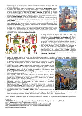      Aprimoraram-se as engrenagens e outros dispositivos mecânicos. Surge o fole com
      placas e válvulas.
     No fim da Idade Média, o alto-forno possibilitou a fabricação do ferro fundido. Essa foi
      a invenção mais importante da indústria metalúrgica. O bronze, uma liga de cobre e
      estanho, com um ponto de fusão mais baixo que o ferro, era fundido desde os começos
      do século XII e utilizado na fabricação de sinos e estátuas. A fabricação de um sino
      exigia técnica especial para que o mesmo produzisse um som adequado. O fundidor
      deveria, antes de iniciar o trabalho, calcular o tamanho do sino e as proporções exatas.
     O primeiro poço artesiano conhecido foi perfurado em 1126.
     Entre as inovações medievais, aparecem também a sericultura (introduzida na Sicília
      por volta de 1130), a falcoaria, o arenque defumado e a “champanhização” do
      vinho branco.
     Na indústria doméstica, a roca substitui o fuso para enrolar a estriga. E a partir de
      1280, a roda de fiar (provavelmente uma das grandes invenções da indústria têxtil)
      compete com a roca e o fuso, os quais possibilitaram às mulheres trabalhar enquanto
      supervisionavam outras atividades.
     No século XIV, o linho é pela primeira vez empregado na confecção de roupas brancas,
      em oposição aos grosseiros panos de lã até então usados, o que acarreta uma melhoria
      na higiene e o retrocesso da lepra; fornece também matéria-prima barata para a
      indústria papeleira trazida da China no século XIII.
     Além disso, foram inventados o botão e a camisa.
                                                                 O álcool aparece em Salerno por volta de 1110 e sua
                                                                  fabricação melhora rapidamente, com o             emprego de
                                                                  desidratantes, como o carbonato de potassa. Além disso, a
                                                                  técnica da destilação aperfeiçoa-se, empregando-se o
                                                                  alambique clássico cujo escoadouro tubular, em forma de
                                                                  serpentina, mergulha numa cuba para a circulação da água.
                                                                 Os óculos para corrigir a miopia aparecem por volta de
                                                                  1285; primeiro, de cristal de rocha, depois de vidro.
                                                                 Nos séculos seguintes, outros artesãos iriam melhorar as
                                                                  lentes, de onde resultariam o telescópio e o microscópio.
                                                                 Na arquitetura, temos o estilo gótico e o estilo românico, o
                                                                  aperfeiçoamento     da    técnica   dos    vitrais,   utilizados
                                                                  principalmente nas igrejas e possibilitando melhor iluminação
                                                                  das mesmas, as pontes com arcos em segmento, as
                                                                  comportas e as dragas.


     A letra de câmbio aparece no século XIII. Os cambistas examinavam e pesavam as moedas; do ―banco‖ onde eles
      realizavam essa operação surgiu a instituição bancária, e as variadas práticas financeiras nasceram desse serviço primitivo
      de câmbio de dinheiro.
     As feiras, existentes desde o século XI, eram centros de intercâmbio em grande
      escala, que se esforçavam em reunir o maior número possível de homens e
      produtos.
     Começa-se a utilizar a grade; revolvido mais amplamente, melhor arejado, o solo
      absorve melhor a marga, uma argila que contém carbonato de cálcio e, quando
      misturada à camada superior do solo, mostra-se um fertilizante valioso.
     A irrigação (de pastos e terras de lavoura) começou a ser empregada em larga
      escala e a Itália provavelmente abriu o caminho.
     Na Idade Média, outra invenção, o mangual, que substituiu a vara de bater,
      aperfeiçoa o processo de debulha.
     Nesse período, além das plantas cultivadas nos tempos clássicos, foram
      aprimorados: a espelta, o centeio, a aveia e o fagópiro. Além do sorgo, outras
      culturas foram introduzidas na região mediterrânea, pelos gregos ou árabes:
      arroz, cana-de-açúcar, algodão e amoreira.
     O pousio trienal e, a partir do século VIII, o sistema de três plantações
      alternadas,     permitem a aclimatação de novas culturas e aumentam
      acentuadamente a produção agrícola.
     Depois da manivela — descoberta de importância fundamental — ocorreu a
      invenção alemã da biela, peça rígida com duas articulações para transformar o
      movimento rotativo em alternativo. Começaram a utilizar-se ferramentas, como a
      plaina, e passou-se a usar o carvão como combustível.
     Diversas invenções, como a cola e o papel, foram transmitidas pela China à
      Europa.
     A tinta romana para escrever, feita do negro da fumaça com goma e água, não tinha fixadores; era uma tinta moída; ao
      passo que a utilizada na Idade Média se fazia por infusão, com goma, pedra-ume e resina de carvalho.

    Vê-se, portanto, que a Idade Média, ao contrário do que muitos imaginam, foi extremamente fecunda em avanços técnicos.

    FONTES:
    ANDERSON, Perry. Passagens da antiguidade ao feudalismo. Porto, Afrontamento, 1982. 7
    http://www.lepanto.com.br/dados/EstPrgIdM.html
    http://www.arscientia.com.br/materia/ver_materia.php?id_materia=483
    http://www.clerus.org/clerus/dati/2007-11/23-13/06IDADEMEDIA.html
    pt.wikilingue.com/es/Agricultura
 