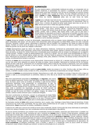 ALIMENTAÇÃO
                                             De uma maneira geral, a alimentação medieval era pobre, se comparada com os
                                             padrões modernos. A quantidade era superior à qualidade. A arte de cozinhar
                                             estava ainda numa fase rudimentar uma vez que as conquistas da cozinha romana
                                             tinham-se perdido com a queda do Império. As duas refeições principais do dia
                                             eram o jantar e a ceia. Jantava-se, nos fins do século XIV, entre as dez e as
                                             onze horas da manhã. Ceava-se pelas seis ou sete horas da tarde.

                                             O jantar era a refeição mais forte do dia. O número de pratos servidos andava, em
                                             média, pelos três, sem contar sopas, acompanhamentos ou sobremesas. Para os
                                             menos ricos, o número de pratos ao jantar podia descer para dois ou até um. À
                                             ceia, baixava para dois a média das iguarias tomadas.
                                             A base da alimentação dos ricos era a carne. Ao lado das carnes de matadouro ou
                                             carnes gordas - vaca, porco, carneiro, cabrito - consumia-se largamente caça e
                                             criação. A criação não variava muito da de hoje: galinhas, patos, gansos, pombos,
                                             faisões, pavões, rolas e coelhos. Não existia ainda o peru que só veio para a
                                             Europa depois da descoberta da América. Fabricavam-se também enchidos vários,
                                             como chouriços e linguiça. A forma mais frequente de cozinhar a carne era assá-la
                                             no espeto (assado). Mas servia-se também carne cozida (cozido), carne picada
                                             (desfeito) e carne estufada (estufado).
O peixe situava-se também na base da alimentação, especialmente entre as classes menos abastadas, e durante os dias de
jejum estipulados pela Igreja. Um dos peixes mais consumidos pelos portugueses na Idade Média, parece ter sido a pescada
(peixota). Sardinha, congros, sáveis, salmonetes e lampreias viam-se também com frequência nas mesas de todas as classe
sociais. Também se comia carne de baleia e de toninha, bem como mariscos e crustáceos. Ao lado do peixe fresco, a Idade
Média fez grande uso de peixe seco salgado e defumado.
A fruta desempenhava papel de relevo nas dietas alimentares medievais. Conheciam-se praticamente todas as frutas que
comemos hoje. Muitas eram autóctones, outras foram introduzidas pelos árabes. Apenas a laranja doce viria a ser trazida por
Vasco da Gama, no século XV. Certas frutas eram consideradas pouco saudáveis como as cerejas e os pêssegos por os julgarem
"vianda húmida". Também o limão se desaconselhava por "muito frio e agudo". Era uso comer fruta acompanhada de vinho, à
laia de refresco ou como refeição ligeira, própria da noite. Da fruta fresca se passava à fruta seca e às conservas e doces de
fruta. Fabricavam-se conservas e doces de cidra, pêssego, limão, pêra, abóbora e marmelo. De laranja se fazia a famosa flor de
laranja, simultaneamente tempero e perfume.
O fabrico de bolos não se encontrava muito desenvolvido. Anteriormente ao século XV, o elevado preço do açúcar obrigava ao
uso do mel como único adoçante ao alcance de todas as bolsas. Havia exceções: fabricavam-se biscoitos de flor de laranja,
pastéis de leite e pão de ló, juntamente com os chamados farteis, feitos à base de mel, farinha e especiarias. Com ovos também
se produziam alguns doces: canudos e ovos de laçoa. Contudo, só a partir do Renascimento se desenvolverá a afamada
indústria doceira nacional.
Mas a base da alimentação medieval, quanto ao povo miúdo, residia nos cereais e no vinho. Farinha e pão, de trigo, milho ou
centeio, e também cevada e aveia, ao lado do vinho, compunham os elementos fundamentais da nutrição medieval.
O número de bebidas era extremamente limitado. Desconhecia-se o café. chá, chocolate e a cerveja, à base do vinho e água se
matava a sede ou se acompanhavam os alimentos. Bebia-se vinho não só ao natural mas também cozido e temperado com
água.
Não eram especialmente apreciadas as hortaliças e os legumes, pelo menos
entre as classes superiores. O povo, esse fazia basto uso das couves, feijões e
favas. As favas, assim como as ervilhas, as lentilhas, o grão de bico tinham
igualmente significado como substituição ou complementos do pão. Os
portugueses do interior, sobretudo beirões e transmontanos recorriam à
castanha. Durante metade do ano comiam castanha em vez de pão. Nas casas
ricas, onde a culinária era requintada, as ervas de cheiro serviam de
ingredientes indispensáveis à preparação das iguarias, como coentros, salsa e
hortelã, ao lado de sumos de limão e de agraço, vinagre, de cebola e de
pinhões. Cebola e azeite entravam para o tradicional refogado.
Para bem condimentar os alimentos, usavam os portugueses da Idade Média
espécies várias de matérias gordas. O azeite, em primeiro lugar mas também
a manteiga, o toucinho e a banha de porco ou de vaca. O tempero básico
era, naturalmente, o sal também usado para a conservação dos alimentos.
As chamadas viandas de leite estão sempre presentes, isto é, queijo, nata, manteiga e doces feitos à base de lacticínios. O leite
consumia-se em muito fraca quantidade. Na sua maior parte transformava-se em queijo ou manteiga. Servia também como
medicamento. Ovos consumiam-se cozidos, escalfaldos e mexidos.
É após do ano 1000 que a procura da comida se torna mais complicada, devido à diminuição das áreas destinadas às plantações.
A carne era valiosa e escassa e por isso considerada sinônimo de prosperidade e abundância.
Os poucos animais domésticos que existiam eram considerados animais de trabalho, essenciais para desenvolver o trabalho nos
campos e não carne para comer. Aumenta por isso o consumo de cereais como o centeio e trigo-sarraceno, utilizados pela
preparação de simples pães. O pão presente em todas as refeições, era de vários tipos: de cevada, de centeio e até de castanha.
A mesa de quem vivia dos produtos da terra previa também a presença de verduras e legumes. Couves, abóboras, cebolas,
espinafres eram ótimos quando preparados em sopas e acompanhados com grão-de-bico, favas e lentilhas. Os legumes, ricos de
proteínas, eram fáceis de conservar, e muitas vezes eram as lógicas substituições da carne. Esta era destinada apenas para os
dias de festivos: frangos, galinhas, alguns coelhos, representavam a única variante para os trabalhadores da agricultura. As
ervas aromáticas, já bastante conhecidas, como o tomilho, o alecrim e o manjericão, junto ao pouco azeite de oliveira,
enriqueciam essas simples refeições que estavam na base da alimentação de um camponês.
 