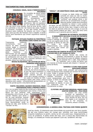 TRATAMENTOS PARA ENFERMIDADES

            CIRURGIA: CRUEL, SUJA E TERRIVELMENTE
                                                               “DWALE”: UM ANESTÉSICO CRUEL QUE PODIA SER
                                               DOLOROSA
                                                                                                                 FATAL
                           Os cirurgiões da época tinham
                                                                                A cirurgia na idade média era usada
                           pouquíssimo       conhecimento
                                                                                somente em casos de vida ou morte.
                           sobre a anatomia humana,
                                                                                Uma razão é que não havia anestésico
                           sobre     antissépticos,   que
                                                                                ―confiável‖ que pudesse aliviar a dor
                           fizessem com que as feridas
                                                                                enorme de um procedimento cirúrgico.
                           não infeccionassem, e sobre
                                                                                Algumas poções usadas para amortecer
                           anestésicos. Não era agradável
                                                                                o paciente ou induzir o sono podiam
                           ser um paciente nessas horas,
                                                               ser letais. Um dos exemplos é o Dwale, uma mistura de
mas não havia muita escolha. Para se livrar da dor, você
                                                               suco de alho, suco de cicuta, ópio, vinagre e vinho que
era submetido a mais dor. Na maioria dos casos, monges
                                                               era dado ao paciente antes de uma cirurgia. O suco de
se tornavam cirurgiões, já que eles tinham acesso à
                                                               cicuta sozinho poderia ser fatal – ele é tão forte como
literatura sobre medicina. No entanto, em 1215, o Papa
                                                               anestésico que o paciente para de respirar.
pediu para que eles não fizessem mais o trabalho. A tarefa
sobrou para fazendeiros que tinham experiência tratando                         CIRURGIA DE CATARATA: DOLORIDA
animais.                                                             E RARAMENTE SALVAVA O OLHO DO PACIENTE
                                                             Uma operação de catarata
          FEITIÇOS: RITUAIS PAGÃOS OU PENITÊNCIA             incluía a inserção de uma faca
                     RELIGIOSA COMO FORMA DE CURA            ou de uma agulha pela córnea,
Tratamentos          medievais,                              forçando as lentes do olho até
normalmente,      eram     uma                               o      fundo      do    órgão.
mistura de fatos científicos,                                Posteriormente, uma seringa
crenças pagãs e imposições                                   era usada para extrair por
religiosas. Um exemplo é que,                                sucção a catarata.
quando alguém contraía a
peste        bubônica,      era                              CIRURGIÕES EM CAMPOS DE BATALHA: PUXAR
determinado que ele passasse                                 FLECHAS NÃO É UM TRABALHO FÁCIL
por um período de penitência,                                              Como remover flechas dos corpos de
se confessando com um padre. Como a doença era vista                       soldados? Normalmente a ponta da flecha
como um castigo de Deus, se o paciente admitisse seus                      ficava dentro do corpo do soldado, enquanto
pecados, talvez sua vida fosse poupada.                                    só era possível tirar o cabo. Esse problema
          BEXIGA BLOQUEADA: UM CATETER DE METAL                            foi ―resolvido‖ com a colher de flecha, que
                                 INSERIDO DIRETAMENTE        era inserida na ferida causada pelo disparo e ―pescava‖ a
                                              NA BEXIGA      ponta da flecha.
                           O bloqueio da bexiga, devido à                           SANGRIA: A CURA PARA QUASE
                           sífilis ou a outras doenças                                          QUALQUER DOENÇA
                           venéreas, era comum na época,     Os médicos da idade média achavam que praticamente
                           já que não havia antibiótico. O   todas as doenças eram causadas por excesso de líquido no
                           cateter urinário (um tubo de      corpo. Então a solução era tirar o
                           metal inserido através da         sangue dos pacientes. Havia dois
                           uretra até a bexiga) começou a    métodos ―principais‖. O primeiro
                           ser usado em meados de 1300.      usava sanguessugas para tirar o
Quando o tubo não conseguia passar pela uretra, outros       sangue. O bicho era colocado sobre
aparelhos eram usados – provavelmente apresentando um        o   local  e   sugava   uma    boa
risco tão grande quanto o da própria doença.                 quantidade do líquido. O outro era
                                                             um tradicional corte na veia,
        PARTO: MULHERES, QUANDO GRÁVIDAS, ERAM               normalmente no braço.
                 PREPARADAS PARA A PRÓPRIA MORTE
Dar a luz na idade média era tão mortal que a Igreja pedia        CLYSTERS: UM MÉTODO MEDIEVAL USADO PARA
que as grávidas se preparassem para morrer. E teve uma                        INJETAR REMÉDIOS… PELO ÂNUS
época em que parteiras mais experientes foram                                     O ―clyster‖ era uma versão
perseguidas como bruxas, já que                                                   medieval do supositório, um
usavam métodos para aliviar a                                                     aparelho que injetava fluidos no
dor de suas pacientes. Quando                                                     corpo através do ânus. Era um
um bebê estava morto no útero,                                                    cano ligado a um recipiente. O
uma faca era usada para que ele                                                   cano ia ―lá‖ enquanto, no
fosse desmembrado ainda na                                                        recipiente, estava o remédio.
barriga da mãe, para facilitar a
―retirada‖ do feto.
                                             HEMORRÓIDAS: A AGONIA ANAL TRATADA COM FERRO QUENTE

                                Você leu direito. O tratamento para hemorróidas era queimá-las com ferro quente.
                                Há até uma história sobre um monge que, sofrendo com suas hemorróidas
                                enquanto trabalhava no jardim, sentou se em uma pedra que, milagrosamente, o
                                curou do problema. A pedra existe até hoje, com a marca das hemorróidas do
                                monge, e é visitada por muitos que esperam curar seu ―problema‖ até hoje.



                                                                                                    FONTE: INTERNET
 