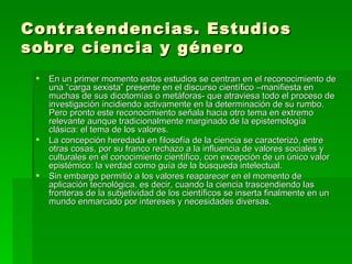 Contratendencias. Estudios sobre ciencia y género En un primer momento estos estudios se centran en el reconocimiento de una “carga sexista” presente en el discurso científico –manifiesta en muchas de sus dicotomías o metáforas- que atraviesa todo el proceso de investigación incidiendo activamente en la determinación de su rumbo. Pero pronto este reconocimiento señala hacia otro tema en extremo relevante aunque tradicionalmente marginado de la epistemología clásica: el tema de los valores. La concepción heredada en filosofía de la ciencia se caracterizó, entre otras cosas, por su franco rechazo a la influencia de valores sociales y culturales en el conocimiento científico, con excepción de un único valor epistémico: la verdad como guía de la búsqueda intelectual. Sin embargo permitió a los valores reaparecer en el momento de aplicación tecnológica, es decir, cuando la ciencia trascendiendo las fronteras de la subjetividad de los científicos se inserta finalmente en un mundo enmarcado por intereses y necesidades diversas.  