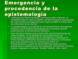 Emergencia y procedencia de la epistemología Liderados por Moritz Schlick y con franco estilo militante, el manifiesto deja en claro el objetivo central del grupo, la búsqueda de instrumentos conceptuales que hagan posible el citado ideal de unificación de la ciencia. La epistemología se presenta en el momento de su emergencia histórica, como análisis del lenguaje de un peculiar tipo de conocimiento, el conocimiento científico. Pero al mismo tiempo que la teoría del conocimiento surge de estos cambios –en el sentido de que proporcionan las condiciones de posibilidad de su emergencia- contribuye al mismo tiempo a definirlos,acercando las palabras y conceptos que harán posible tanto su comprensión como su fundamentación, a partir de las transformaciones sociales, económicas y políticas de la red categorial. Conciencia, individuo, estado, burguesía y contrato. Verdad, método, idea, razón. 