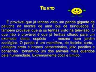 É provável que já tenhas visto um panda gigante de peluche na montra de uma loja de brinquedos. É também provável que já os tenhas visto na televisão. O que não é provável é que já tenhas olhado para um exemplar desta espécie  , mesmo num jardim zoológico. O panda é um mamífero, de focinho curto,  pelagem preta e branca característica, jeito pacífico e bonachão  tornam-no um dos animais mais queridos pela humanidade. Extremamente dócil e tímido.  Texto 