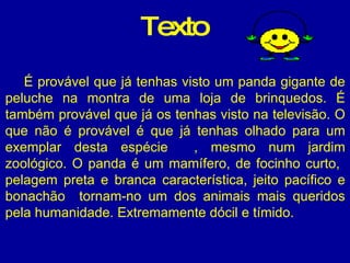 É provável que já tenhas visto um panda gigante de peluche na montra de uma loja de brinquedos. É também provável que já os tenhas visto na televisão. O que não é provável é que já tenhas olhado para um exemplar desta espécie  , mesmo num jardim zoológico. O panda é um mamífero, de focinho curto,  pelagem preta e branca característica, jeito pacífico e bonachão  tornam-no um dos animais mais queridos pela humanidade. Extremamente dócil e tímido.  Texto 