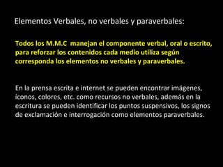 Elementos Verbales, no verbales y paraverbales:

Todos los M.M.C manejan el componente verbal, oral o escrito,
para reforzar los contenidos cada medio utiliza según
corresponda los elementos no verbales y paraverbales.


En la prensa escrita e internet se pueden encontrar imágenes,
íconos, colores, etc. como recursos no verbales, además en la
escritura se pueden identificar los puntos suspensivos, los signos
de exclamación e interrogación como elementos paraverbales.
 