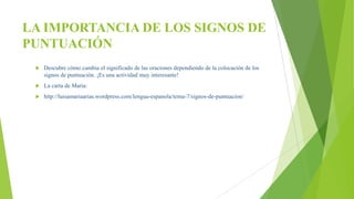 LA IMPORTANCIA DE LOS SIGNOS DE
PUNTUACIÓN
 Descubre cómo cambia el significado de las oraciones dependiendo de la colocación de los
signos de puntuación. ¡Es una actividad muy interesante!
 La carta de Maria:
 http://luisamariaarias.wordpress.com/lengua-espanola/tema-7/signos-de-puntuacion/
 