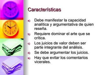 Características Debe manifestar la capacidad analítica y argumentativa de quien reseña. Requiere dominar el arte que se crítica. Los juicios de valor deben ser parte integrante del análisis. Se debe argumentar los juicios. Hay que evitar los comentarios vicerales. 
