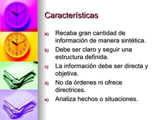 Características Recaba gran cantidad de información de manera sintética. Debe ser claro y seguir una estructura definida. La información debe ser directa y objetiva. No da órdenes ni ofrece directrices. Analiza hechos o situaciones. 