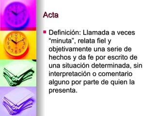 Acta Definición: Llamada a veces “minuta”, relata fiel y objetivamente una serie de hechos y da fe por escrito de una situación determinada, sin interpretación o comentario alguno por parte de quien la presenta. 