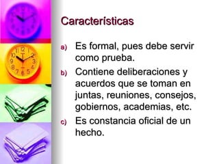 Características Es formal, pues debe servir como prueba. Contiene deliberaciones y acuerdos que se toman en juntas, reuniones, consejos, gobiernos, academias, etc. Es constancia oficial de un hecho. 