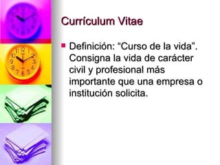 Currículum Vitae Definición: “Curso de la vida”. Consigna la vida de carácter civil y profesional más importante que una empresa o institución solicita. 