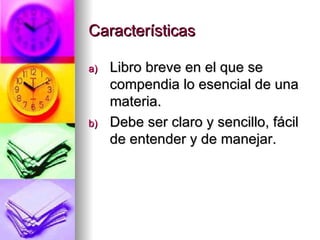 Características Libro breve en el que se compendia lo esencial de una materia. Debe ser claro y sencillo, fácil de entender y de manejar. 