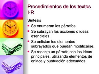 Procedimientos de los textos I-R Síntesis Se enumeran los párrafos. Se subrayan las acciones o ideas esenciales. Se enlistan los elementos subrayados que puedan modificarse. Se redacta un párrafo con las ideas principales, utilizando elementos de enlace y puntuación adecuados. 