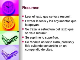 Resumen Leer el texto que se va a resumir. Extraer la tesis y los argumentos que la apoyan. Se traza la estructura del texto que se va a resumir. Se suprime lo superfluo. Se redacta un texto claro, preciso y fiel; evitando convertirlo en un compendio de citas. 