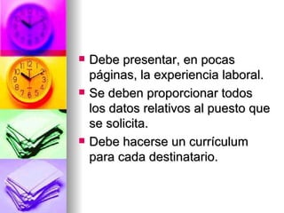 Debe presentar, en pocas páginas, la experiencia laboral. Se deben proporcionar todos los datos relativos al puesto que se solicita. Debe hacerse un currículum para cada destinatario. 